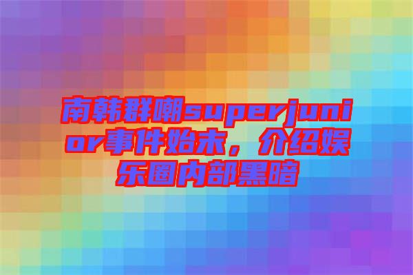 南韓群嘲superjunior事件始末，介紹娛樂圈內(nèi)部黑暗