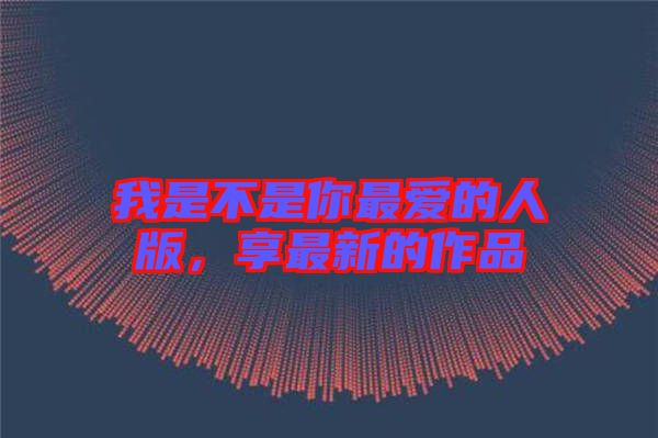 我是不是你最愛(ài)的人版，享最新的作品