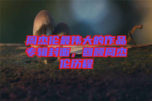 周杰倫最偉大的作品專輯封面，回顧周杰倫歷程