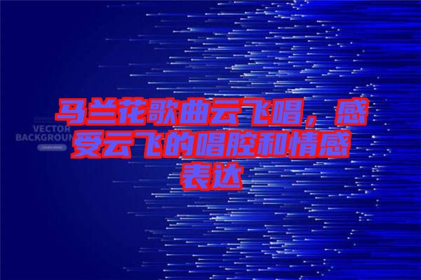 馬蘭花歌曲云飛唱，感受云飛的唱腔和情感表達(dá)