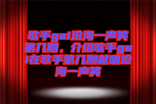 歌手gai滄海一聲笑第幾期，介紹歌手gai在歌手第幾期獻唱滄海一聲笑