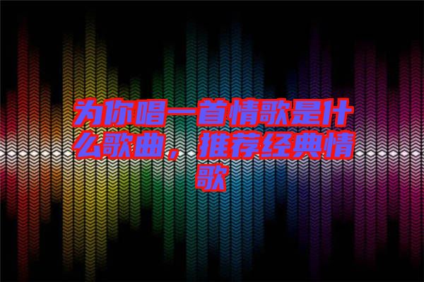 為你唱一首情歌是什么歌曲，推薦經(jīng)典情歌