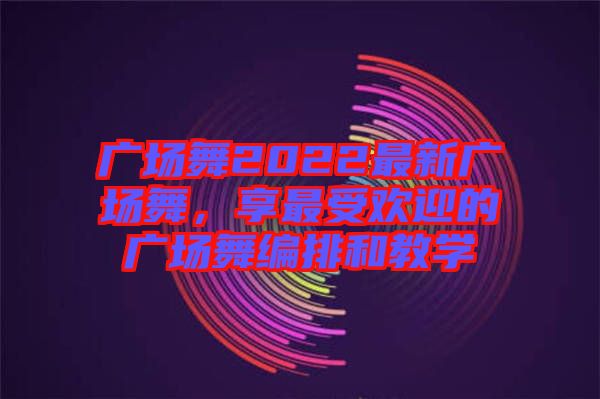 廣場舞2022最新廣場舞，享最受歡迎的廣場舞編排和教學