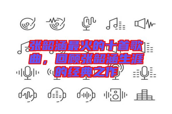 張韶涵最火的十首歌曲，回顧張韶涵生涯的經(jīng)典之作