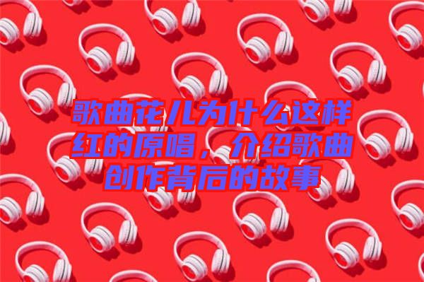 歌曲花兒為什么這樣紅的原唱，介紹歌曲創(chuàng)作背后的故事