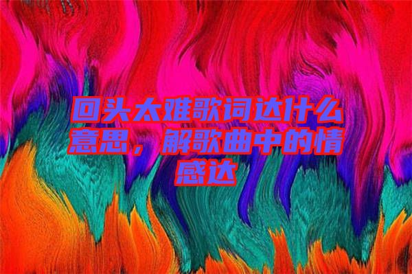 回頭太難歌詞達(dá)什么意思，解歌曲中的情感達(dá)