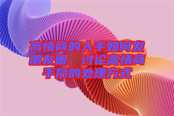 高情商的人手如何發(fā)朋友圈，討論高情商手后的處理方式