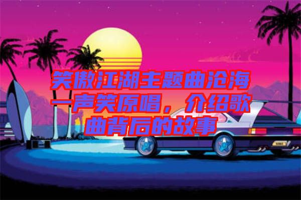 笑傲江湖主題曲滄海一聲笑原唱，介紹歌曲背后的故事