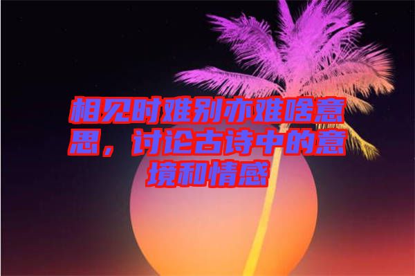 相見(jiàn)時(shí)難別亦難啥意思，討論古詩(shī)中的意境和情感