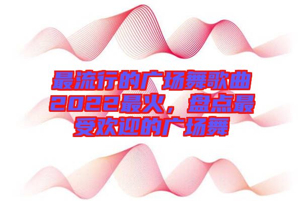 最流行的廣場舞歌曲2022最火，盤點(diǎn)最受歡迎的廣場舞