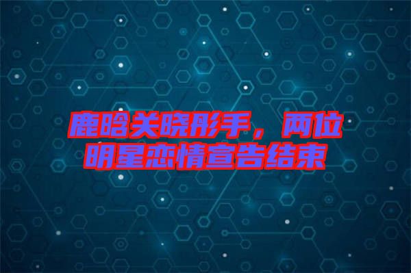 鹿晗關曉彤手，兩位明星戀情宣告結(jié)束