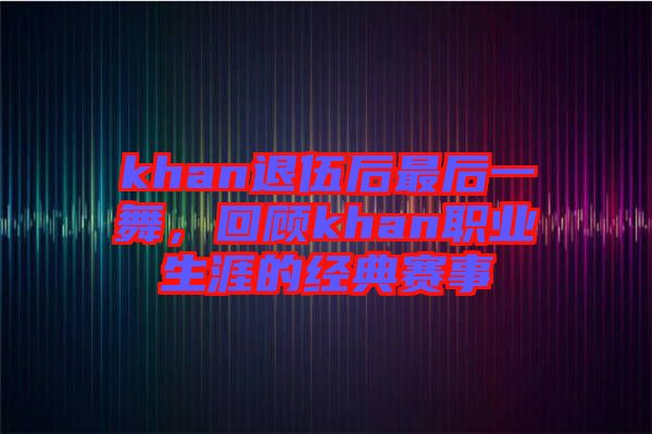 khan退伍后最后一舞，回顧khan職業(yè)生涯的經(jīng)典賽事