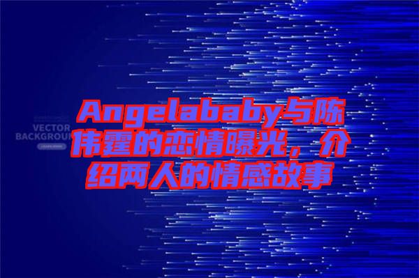 Angelababy與陳偉霆的戀情曝光，介紹兩人的情感故事