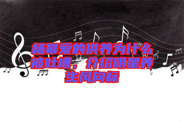 楊冪愛的供養(yǎng)為什么被吐槽，介紹明星養(yǎng)生風向標