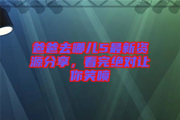 爸爸去哪兒5最新資源分享，看完絕對讓你笑噴