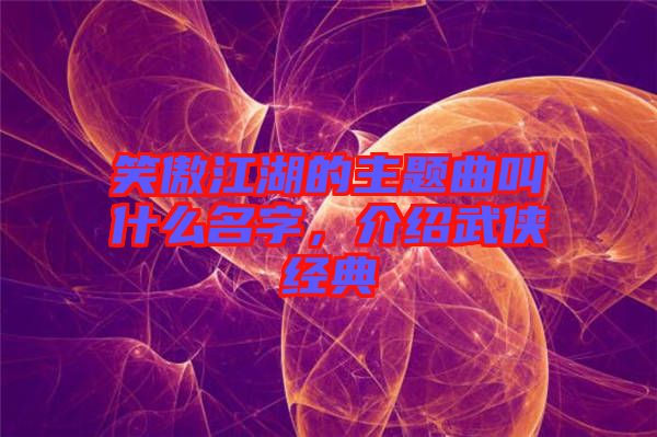 笑傲江湖的主題曲叫什么名字，介紹武俠經(jīng)典