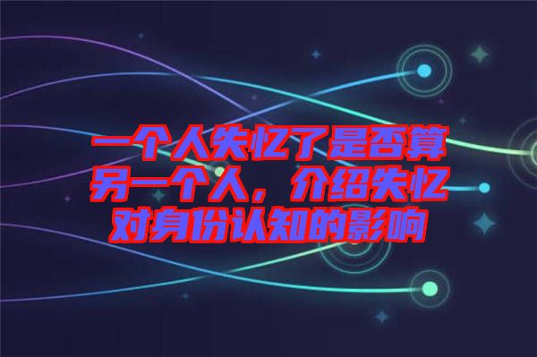 一個人失憶了是否算另一個人，介紹失憶對身份認知的影響