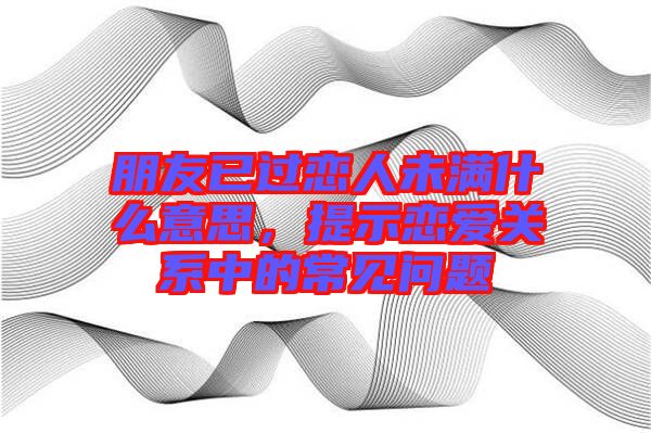 朋友已過戀人未滿什么意思，提示戀愛關(guān)系中的常見問題