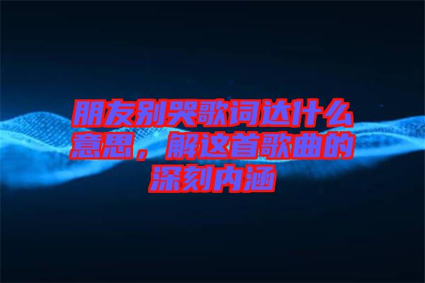 朋友別哭歌詞達什么意思，解這首歌曲的深刻內涵