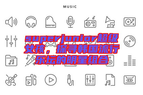 superjunior超級(jí)女孩，探尋韓國(guó)流行樂壇的明星組合