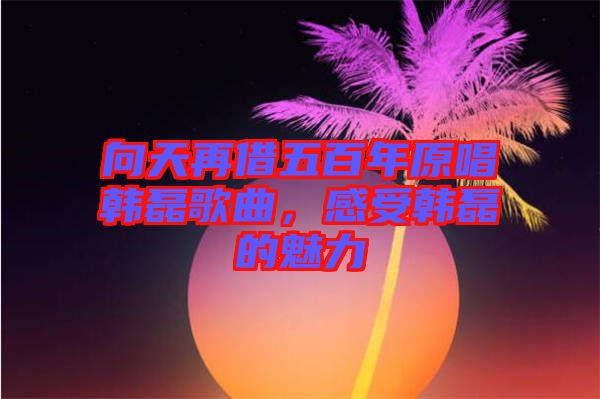 向天再借五百年原唱韓磊歌曲，感受韓磊的魅力