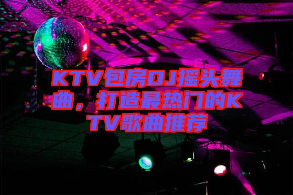 KTV包房DJ搖頭舞曲，打造最熱門的KTV歌曲推薦