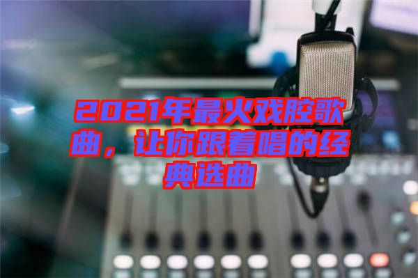 2021年最火戲腔歌曲，讓你跟著唱的經(jīng)典選曲