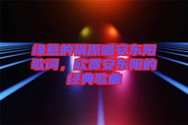 緣惹的禍原唱安東陽歌詞，欣賞安東陽的經(jīng)典歌曲