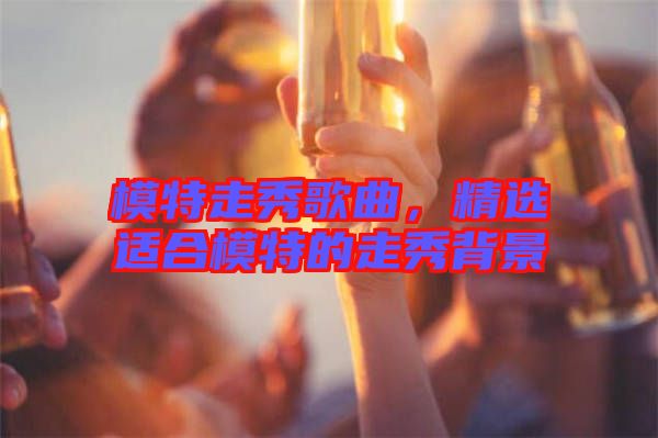 模特走秀歌曲，精選適合模特的走秀背景