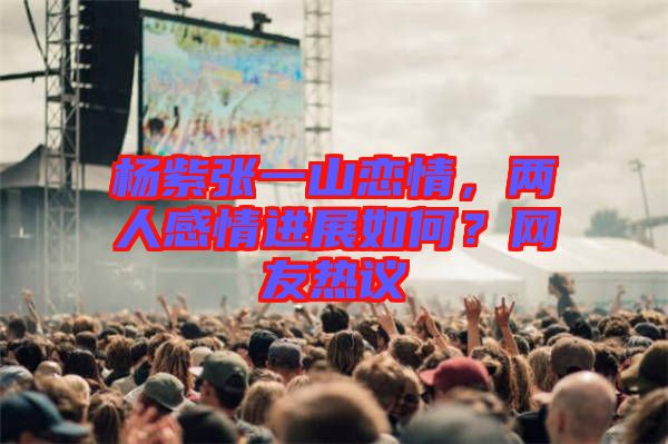 楊紫張一山戀情，兩人感情進(jìn)展如何？網(wǎng)友熱議