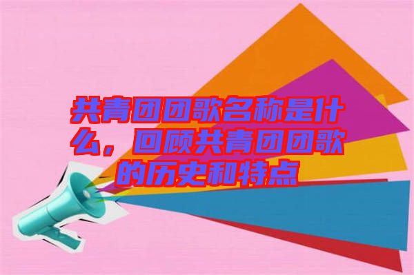 共青團(tuán)團(tuán)歌名稱是什么，回顧共青團(tuán)團(tuán)歌的歷史和特點(diǎn)