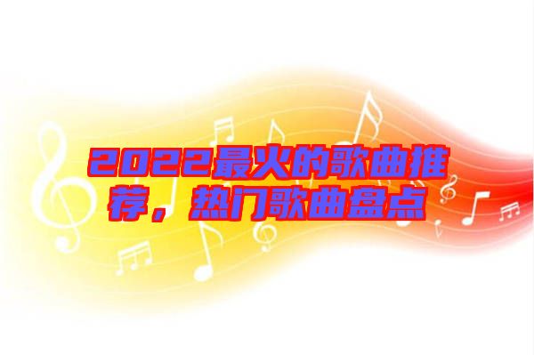 2022最火的歌曲推薦，熱門歌曲盤點(diǎn)