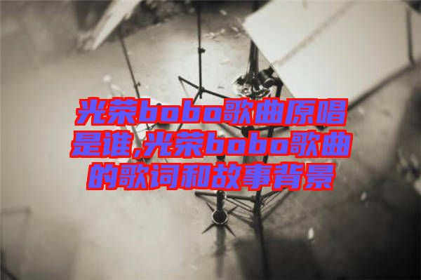 光榮bobo歌曲原唱是誰(shuí),光榮bobo歌曲的歌詞和故事背景