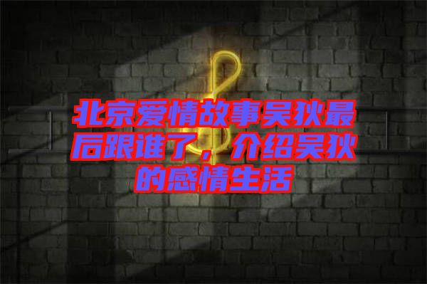 北京愛情故事吳狄最后跟誰了，介紹吳狄的感情生活