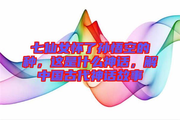 七仙女懷了孫悟空的種，這是什么神話，解中國古代神話故事