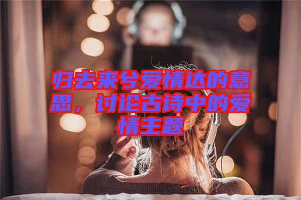 歸去來(lái)兮愛(ài)情達(dá)的意思，討論古詩(shī)中的愛(ài)情主題