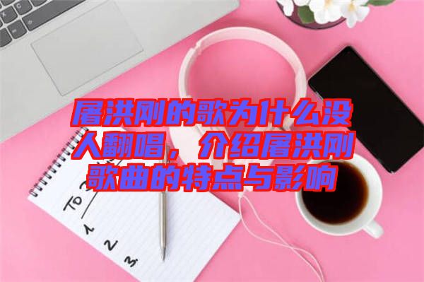 屠洪剛的歌為什么沒人翻唱，介紹屠洪剛歌曲的特點(diǎn)與影響