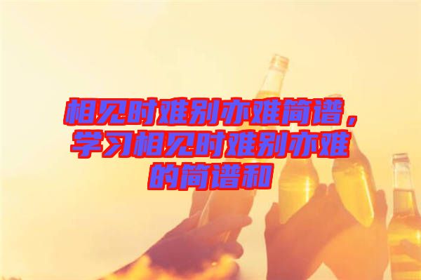 相見時(shí)難別亦難簡譜，學(xué)習(xí)相見時(shí)難別亦難的簡譜和