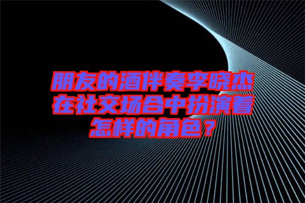 朋友的酒伴奏李曉杰在社交場(chǎng)合中扮演著怎樣的角色？