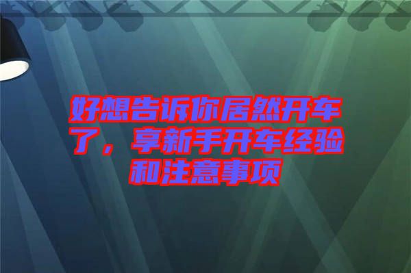 好想告訴你居然開(kāi)車(chē)了，享新手開(kāi)車(chē)經(jīng)驗(yàn)和注意事項(xiàng)