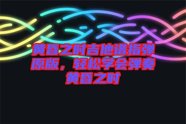 黃昏之時(shí)吉他譜指彈原版，輕松學(xué)會(huì)彈奏黃昏之時(shí)