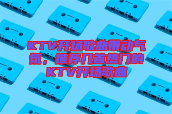 KTV開(kāi)場(chǎng)歌曲帶動(dòng)氣氛，推薦幾首熱門(mén)的KTV開(kāi)場(chǎng)歌曲