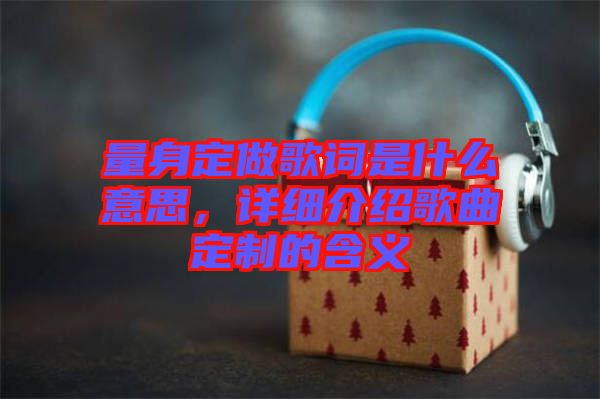 量身定做歌詞是什么意思，詳細(xì)介紹歌曲定制的含義