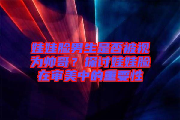 娃娃臉男生是否被視為帥哥？探討娃娃臉在審美中的重要性