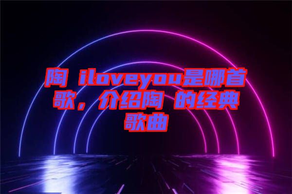 陶喆iloveyou是哪首歌，介紹陶喆的經(jīng)典歌曲