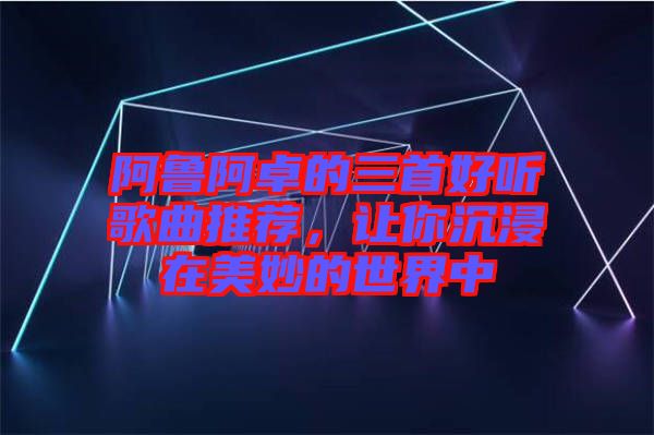 阿魯阿卓的三首好聽歌曲推薦，讓你沉浸在美妙的世界中