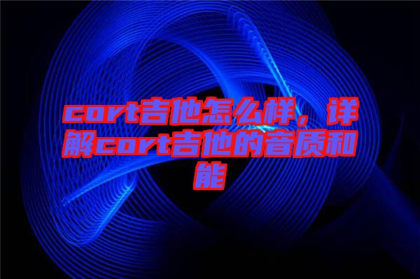 cort吉他怎么樣，詳解cort吉他的音質和能