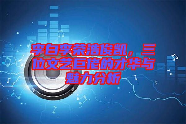 李白李榮浩俊凱，三位文藝巨佬的才華與魅力分析