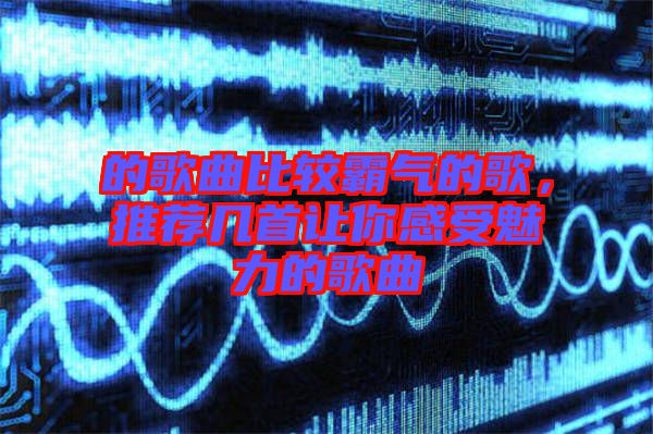 的歌曲比較霸氣的歌，推薦幾首讓你感受魅力的歌曲