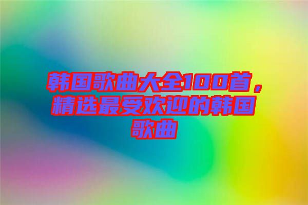 韓國歌曲大全100首，精選最受歡迎的韓國歌曲